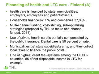 Financing of health and LTC care - Finland (A)
• health care is financed by state, municipalities,
employers, employees and patients/clients.
• Households finance 62,7 % and companies 37,3 %.
• Multi-channel funding, cost-shifting, sub-optimizing
strategies (proposal by THL to make one-channel
funded, 2011).
• Use of private health care is partially compensated by
the public insurance. Dental care is 50 percent private.
• Municipalities get state subsidies/grants, and they collect
local taxes to finance the public costs.
• One of highest client fee -systems among the OECD-
countries. 85 of net disposable income in LTC for
example.
9.6.2014 Esityksen nimi / Tekijä 16
 
