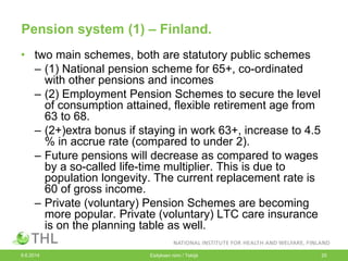 Pension system (1) – Finland.
• two main schemes, both are statutory public schemes
– (1) National pension scheme for 65+, co-ordinated
with other pensions and incomes
– (2) Employment Pension Schemes to secure the level
of consumption attained, flexible retirement age from
63 to 68.
– (2+)extra bonus if staying in work 63+, increase to 4.5
% in accrue rate (compared to under 2).
– Future pensions will decrease as compared to wages
by a so-called life-time multiplier. This is due to
population longevity. The current replacement rate is
60 of gross income.
– Private (voluntary) Pension Schemes are becoming
more popular. Private (voluntary) LTC care insurance
is on the planning table as well.
9.6.2014 Esityksen nimi / Tekijä 20
 