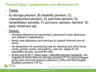 Pension types, supplements and allowances (2)
• Types:
• A) old-age pension, B) disability pension, C)
unemployment pension, D) part-time pension, E)
rehabilitation benefits, F) survivors’ pension, farmers’ G)
early retirement aid.
• Details:
– Housing allowance for pensioners, pensioner's care allowance,
war veteran's supplements.
– family care allowance and services to support informal care at
home.
– tax deductions for purchasing help for cleaning and other home
works, garden works, renovations, care etc. (apply for all
population groups, not just the old).
– At the end of 2011, there were 1,483,000 pension recipients, the
majority of whom drew an old-age pension (77 %) second largest
group was surviving spouse’s pensions (18%) and third largest
disability pensions (18 %).
9.6.2014 Esityksen nimi / Tekijä 21
 