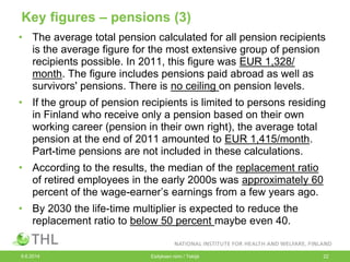 Key figures – pensions (3)
• The average total pension calculated for all pension recipients
is the average figure for the most extensive group of pension
recipients possible. In 2011, this figure was EUR 1,328/
month. The figure includes pensions paid abroad as well as
survivors' pensions. There is no ceiling on pension levels.
• If the group of pension recipients is limited to persons residing
in Finland who receive only a pension based on their own
working career (pension in their own right), the average total
pension at the end of 2011 amounted to EUR 1,415/month.
Part-time pensions are not included in these calculations.
• According to the results, the median of the replacement ratio
of retired employees in the early 2000s was approximately 60
percent of the wage-earner’s earnings from a few years ago.
• By 2030 the life-time multiplier is expected to reduce the
replacement ratio to below 50 percent maybe even 40.
9.6.2014 Esityksen nimi / Tekijä 22
 