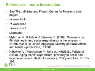 References – more information
• See THL, Ministry and Finnish Centre for Pensions web-
pages:
•  www.thl.fi
•  www.etk.fi
• www.stm.fi
• Literature:
• Myhrman R. & Alila A. & Siljander E. (2009): Scenarios on
Finnish health and social expenditures in the long-run –
SOME-model (in finnish language), Ministry of Social Affairs
and health – publication, 7:2009.
• Häkkinen U., Martikainen P., Noro A., Nihtilä E., Peltola M.
(2008). Aging, health expenditure, proximity to death and
income in Finland. Health Economics, Policy and Law, 3: 165-
195.
9.6.2014 Esityksen nimi / Tekijä 28
 