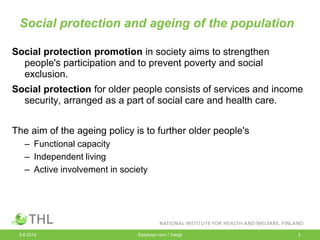 Social protection and ageing of the population
Social protection promotion in society aims to strengthen
people's participation and to prevent poverty and social
exclusion.
Social protection for older people consists of services and income
security, arranged as a part of social care and health care.
The aim of the ageing policy is to further older people's
– Functional capacity
– Independent living
– Active involvement in society
9.6.2014 Esityksen nimi / Tekijä 3
 