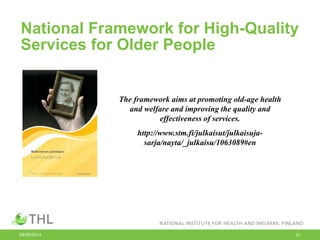 National Framework for High-Quality
Services for Older People
09/06/2014 31
The framework aims at promoting old-age health
and welfare and improving the quality and
effectiveness of services.
http://www.stm.fi/julkaisut/julkaisuja-
sarja/nayta/_julkaisu/1063089#en
 