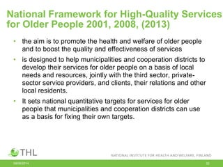 National Framework for High-Quality Services
for Older People 2001, 2008, (2013)
• the aim is to promote the health and welfare of older people
and to boost the quality and effectiveness of services
• is designed to help municipalities and cooperation districts to
develop their services for older people on a basis of local
needs and resources, jointly with the third sector, private-
sector service providers, and clients, their relations and other
local residents.
• It sets national quantitative targets for services for older
people that municipalities and cooperation districts can use
as a basis for fixing their own targets.
09/06/2014 32
 