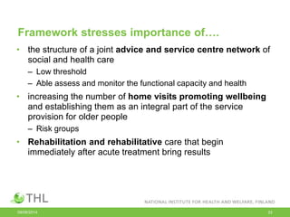 Framework stresses importance of….
• the structure of a joint advice and service centre network of
social and health care
– Low threshold
– Able assess and monitor the functional capacity and health
• increasing the number of home visits promoting wellbeing
and establishing them as an integral part of the service
provision for older people
– Risk groups
• Rehabilitation and rehabilitative care that begin
immediately after acute treatment bring results
09/06/2014 33
 