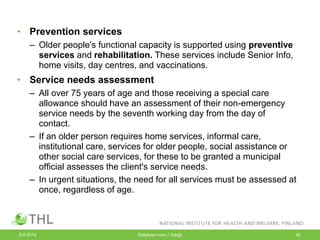 • Prevention services
– Older people's functional capacity is supported using preventive
services and rehabilitation. These services include Senior Info,
home visits, day centres, and vaccinations.
• Service needs assessment
– All over 75 years of age and those receiving a special care
allowance should have an assessment of their non-emergency
service needs by the seventh working day from the day of
contact.
– If an older person requires home services, informal care,
institutional care, services for older people, social assistance or
other social care services, for these to be granted a municipal
official assesses the client's service needs.
– In urgent situations, the need for all services must be assessed at
once, regardless of age.
9.6.2014 Esityksen nimi / Tekijä 35
 