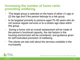 Increasing the number of home visits
promoting wellbeing
• ‘The target group is selected on the basis of either (1) age or
(2) the age and if the person belongs to a risk group.
• to be targeted primarily to persons aged 70–85 years who do
not receive regular services or to a certain age class within
this group.
• During a home visit an overall assessment will be made of
the person’s functional capacity, the risk factors in the
housing environment will be considered, and guidance given
for self-motivated promotion of wellbeing.
• The clients are also told about the services available in the
municipality
09/06/2014 36
 