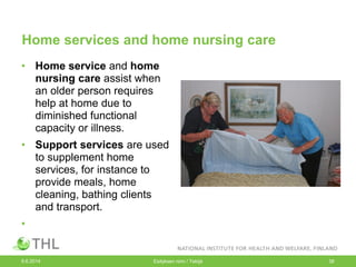 Home services and home nursing care
• Home service and home
nursing care assist when
an older person requires
help at home due to
diminished functional
capacity or illness.
• Support services are used
to supplement home
services, for instance to
provide meals, home
cleaning, bathing clients
and transport.
•
9.6.2014 Esityksen nimi / Tekijä 38
 