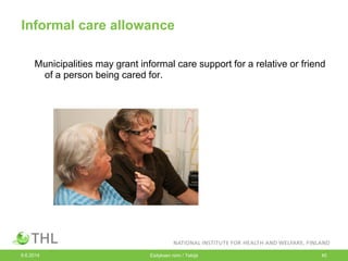 Informal care allowance
Municipalities may grant informal care support for a relative or friend
of a person being cared for.
9.6.2014 Esityksen nimi / Tekijä 40
 