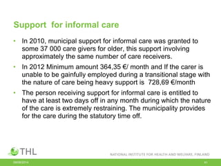 Support for informal care
• In 2010, municipal support for informal care was granted to
some 37 000 care givers for older, this support involving
approximately the same number of care receivers.
• In 2012 Minimum amount 364,35 €/ month and If the carer is
unable to be gainfully employed during a transitional stage with
the nature of care being heavy support is 728,69 €/month
• The person receiving support for informal care is entitled to
have at least two days off in any month during which the nature
of the care is extremely restraining. The municipality provides
for the care during the statutory time off.
09/06/2014 41
 