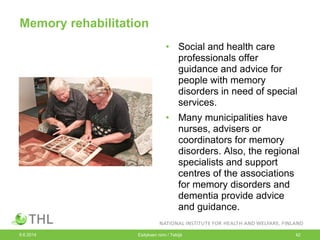 Memory rehabilitation
• Social and health care
professionals offer
guidance and advice for
people with memory
disorders in need of special
services.
• Many municipalities have
nurses, advisers or
coordinators for memory
disorders. Also, the regional
specialists and support
centres of the associations
for memory disorders and
dementia provide advice
and guidance.
9.6.2014 Esityksen nimi / Tekijä 42
 