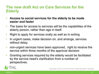 The new draft Act on Care Services for the
Elderly
• Access to social services for the elderly to be made
easier and faster
• The basis for access to services will be the capabilities of the
elderly person, rather than age in itself.
• Right to apply for services orally as well as in writing
• In urgent cases, make decision on, and arrange, services
without delay.
• non-urgent services have been approved, right to receive the
service within three months of the approval decision
• Granting services required by the elderly would be facilitated
by the service need's clarification from a number of
perspectives.
09/06/2014 44
 