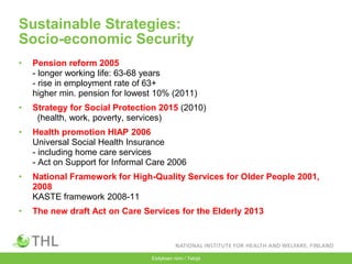Esityksen nimi / Tekijä
Sustainable Strategies:
Socio-economic Security
• Pension reform 2005
- longer working life: 63-68 years
- rise in employment rate of 63+
higher min. pension for lowest 10% (2011)
• Strategy for Social Protection 2015 (2010)
(health, work, poverty, services)
• Health promotion HIAP 2006
Universal Social Health Insurance
- including home care services
- Act on Support for Informal Care 2006
• National Framework for High-Quality Services for Older People 2001,
2008
KASTE framework 2008-11
• The new draft Act on Care Services for the Elderly 2013
 