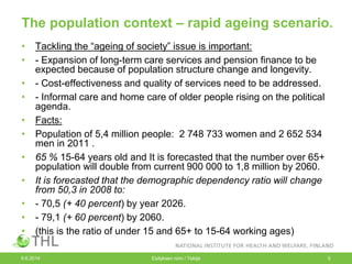 The population context – rapid ageing scenario.
• Tackling the “ageing of society” issue is important:
• - Expansion of long-term care services and pension finance to be
expected because of population structure change and longevity.
• - Cost-effectiveness and quality of services need to be addressed.
• - Informal care and home care of older people rising on the political
agenda.
• Facts:
• Population of 5,4 million people: 2 748 733 women and 2 652 534
men in 2011 .
• 65 % 15-64 years old and It is forecasted that the number over 65+
population will double from current 900 000 to 1,8 million by 2060.
• It is forecasted that the demographic dependency ratio will change
from 50,3 in 2008 to:
• - 70,5 (+ 40 percent) by year 2026.
• - 79,1 (+ 60 percent) by 2060.
• (this is the ratio of under 15 and 65+ to 15-64 working ages)
9.6.2014 Esityksen nimi / Tekijä 5
 