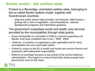 Nordic model – the welfare state
• Finland is a Beveridge -orientated welfare state, belonging to
the so called Nordic welfare model, together with
Scandinavian countries
• state and public sector major provider, tax-financed, state having a
guiding role in form of legislation, recommendations, national
development programs and information guidance
• The government subsidises social and health care services
provided by the municipalities through state grants.
– Every municipality is in principle (n=336) is a service organizing unit.
Median and mean inhabitant size is low = 5000 - 6000.
– However, in practise co-organizing is also applicable and for many
municipalities the only reasonable option.
– Finland is unique in the EU in health and social care service finance and
production with widespread responsibility.
– Reforms of municipal structure is top priority of the current Katainen
administration. The target is to ensure financially strong enough local
government units for the future.
9.6.2014 Esityksen nimi / Tekijä 7
 