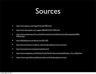 Sources
                     •   http://www.edupics.com/image-01cloudy-i9953.html

                     •   http://www.clipartguide.com/_pages/1386-0812-0416-3932.html

                     •   http://www.spotsylvania.k12.va.us/lives/Parents/InclementWeatherSchoolClosings/tabid/3856/
                         Default.aspx

                     •   http://4littlefergusons.wordpress.com/2011/03/

                     •   http://news.thomasnet.com/green_clean/category/general-news-summary/

                     •   http://www.pickatrail.com/jupiter/map/haiti.html

                     •   http://www.uknetguide.co.uk/Holiday-Guides/North-America/Canada/Quebec_City_holiday.html

                     •   https://www.cia.gov/library/publications/the-world-factbook/geos/mn.html




Friday, March 18, 2011
 