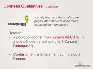 Données Qualitatives - qualaroo
« outil proposant de l’analyse de
pages internet sur la base d’une
souscription mensuelle »
Retours :
• « pourquoi donner mon numéro de CB si il y
a une période de test gratuite ? Ca sent
l’arnaque ! »
• Confusion entre le paiement au mois ou à
l’année.
 