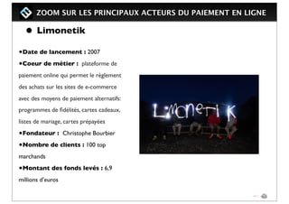 ZOOM SUR LES PRINCIPAUX ACTEURS DU PAIEMENT EN LIGNE
• Limonetik
•Date de lancement : 2007
•Coeur de métier : plateforme de
paiement online qui permet le règlement
des achats sur les sites de e-commerce
avec des moyens de paiement alternatifs:
programmes de ﬁdélités, cartes cadeaux,
listes de mariage, cartes prépayées
•Fondateur : Christophe Bourbier
•Nombre de clients : 100 top
marchands
•Montant des fonds levés : 6,9
millions d’euros
 