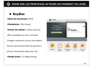 ZOOM SUR LES PRINCIPAUX ACTEURS DU PAIEMENT EN LIGNE
• BuyBox
•Date de lancement : 2010
•Fondatrice : Marc Guedj
•Coeur de métier : solution SaaS qui
offre la possibilité aux sites marchands
d’intégrer nativement, et sans intermédiaire
ﬁnancier, des fonctionnalités de paiement à
plusieurs directement depuis leur site.
•Fonds levés : 1,7 million d’euros
 