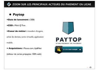 ZOOM SUR LES PRINCIPAUX ACTEURS DU PAIEMENT EN LIGNE
• Paytop
•Date de lancement : 2006
•CEO : Minh Q Tran
•Coeur de métier : transfert d’argent,
achat de devises, carte virtuelle, application
mobile.
• Acquisitions : Flouss.com, Up&Net
(éditeur de cartes prépayées 100% web)
 