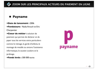 ZOOM SUR LES PRINCIPAUX ACTEURS DU PAIEMENT EN LIGNE
• Payname
•Date de lancement : 2006
•Fondateurs: Nadia Arouch et Eric
Charpentier
•Coeur de métier : solution de
paiement qui permet de déclarer et de
payer tous les services entre particuliers
comme le ménage, la garde d’enfants, le
montage de meuble ou encore l’assistance
informatique, le soutien scolaire et le
jardinage.
•Fonds levés : 300 000 euros
 