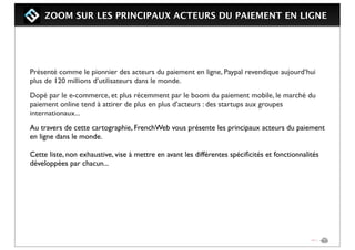ZOOM SUR LES PRINCIPAUX ACTEURS DU PAIEMENT EN LIGNE
Présenté comme le pionnier des acteurs du paiement en ligne, Paypal revendique aujourd’hui
plus de 120 millions d’utilisateurs dans le monde.
Dopé par le e-commerce, et plus récemment par le boom du paiement mobile, le marché du
paiement online tend à attirer de plus en plus d’acteurs : des startups aux groupes
internationaux...
Au travers de cette cartographie, FrenchWeb vous présente les principaux acteurs du paiement
en ligne dans le monde.
Cette liste, non exhaustive, vise à mettre en avant les différentes spéciﬁcités et fonctionnalités
développées par chacun...
 