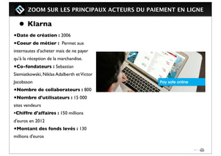 ZOOM SUR LES PRINCIPAUX ACTEURS DU PAIEMENT EN LIGNE
• Klarna
•Date de création : 2006
•Coeur de métier : Permet aux
internautes d’acheter mais de ne payer
qu’à la réception de la marchandise.
•Co-fondateurs : Sebastian
Siemiatkowski, Niklas Adalberth etVictor
Jacobsson 
•Nombre de collaborateurs : 800
•Nombre d'utilisateurs : 15 000
sites vendeurs
•Chiffre d'affaires : 150 millions
d'euros en 2012
•Montant des fonds levés : 130
millions d'euros
 