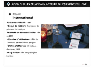 ZOOM SUR LES PRINCIPAUX ACTEURS DU PAIEMENT EN LIGNE
• Point
International
•Date de création : 1987
•Coeur de métier : fournisseur de
paiement électronique
•Nombre de collaborateurs : 700
en 2011
•Nombre d'utilisateurs : Plus de
10 millions de transactions par jour
•Chiffre d'affaires : 150 millions
d'euros en 2009
•Acquisitions : Le français Paybox
Services
 