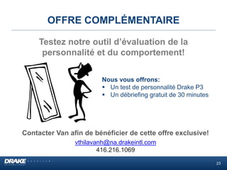 OFFRE COMPLÉMENTAIRE
Contacter Van afin de bénéficier de cette offre exclusive!
vthilavanh@na.drakeintl.com
416.216.1069
Testez notre outil d’évaluation de la
personnalité et du comportement!
Nous vous offrons:
 Un test de personnalité Drake P3
 Un débriefing gratuit de 30 minutes
23
 