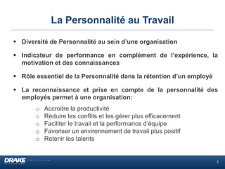 La Personnalité au Travail
 Diversité de Personnalité au sein d’une organisation
 Indicateur de performance en complément de l’expérience, la
motivation et des connaissances
 Rôle essentiel de la Personnalité dans la rétention d’un employé
 La reconnaissance et prise en compte de la personnalité des
employés permet à une organisation:
o Accroitre la productivité
o Réduire les conflits et les gérer plus efficacement
o Faciliter le travail et la performance d’équipe
o Favoriser un environnement de travail plus positif
o Retenir les talents
7
 