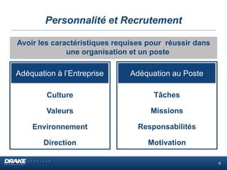 Personnalité et Recrutement
Avoir les caractéristiques requises pour réussir dans
une organisation et un poste
Culture
Valeurs
Environnement
Direction
Adéquation à l’Entreprise
Tâches
Missions
Responsabilités
Motivation
Adéquation au Poste
9
 