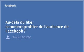 Au-delà du like:
comment proﬁter de l’audience de
Facebook ?
   Xavier LECLERC
 
