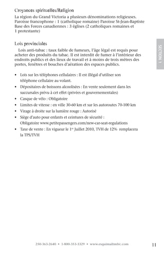 croyances spirituelles/religion
La région du Grand Victoria a plusieurs dénominations religieuses.
Paroisse francophone : 1 (catholique romaine) Paroisse St-Jean-Baptiste
Base des Forces canadiennes : 3 églises (2 catholiques romaines et
1 protestante)


lois provinciales




                                                                                 SECTION.1
  Lois anti-tabac : taux faible de fumeurs, l’âge légal est requis pour
acheter des produits du tabac. Il est interdit de fumer à l’intérieur des
endroits publics et des lieux de travail et à moins de trois mètres des
portes, fenêtres et bouches d’aération des espaces publics.

• Lois sur les téléphones cellulaires : Il est illégal d’utiliser son
  téléphone cellulaire au volant.
• Dépositaires de boissons alcoolisées : En vente seulement dans les
  succursales prévu à cet effet (privées et gouvernementales)
• Casque de vélo : Obligatoire
• Limites de vitesse : en ville 30-60 km et sur les autoroutes 70-100 km
• Virage à droite sur la lumière rouge : Autorisé
• Siège d’auto pour enfants et ceintures de sécurité :
  Obligatoire www.petitepassengers.com/new-car-seat-regulations
• Taxe de vente : En vigueur le 1er Juillet 2010, TVH de 12% remplacera
  la TPS/TVH




             250-363-2640 • 1-800-353-3329 • www.esquimaltmfrc.com          11
 