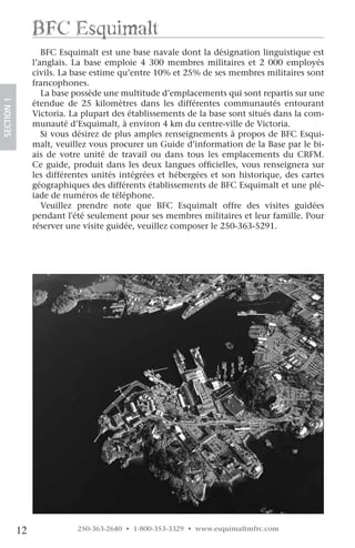 Bfc esquimalt
                    BFC Esquimalt est une base navale dont la désignation linguistique est
                 l’anglais. La base emploie 4 300 membres militaires et 2 000 employés
                 civils. La base estime qu’entre 10% et 25% de ses membres militaires sont
                 francophones.
                    La base possède une multitude d’emplacements qui sont repartis sur une
SECTION.1




                 étendue de 25 kilomètres dans les différentes communautés entourant
                 Victoria. La plupart des établissements de la base sont situés dans la com-
                 munauté d’Esquimalt, à environ 4 km du centre-ville de Victoria.
                    Si vous désirez de plus amples renseignements à propos de BFC Esqui-
                 malt, veuillez vous procurer un Guide d’information de la Base par le bi-
                 ais de votre unité de travail ou dans tous les emplacements du CRFM.
                 Ce guide, produit dans les deux langues officielles, vous renseignera sur
                 les différentes unités intégrées et hébergées et son historique, des cartes
                 géographiques des différents établissements de BFC Esquimalt et une plé-
                 iade de numéros de téléphone.
                    Veuillez prendre note que BFC Esquimalt offre des visites guidées
                 pendant l'été seulement pour ses membres militaires et leur famille. Pour
                 réserver une visite guidée, veuillez composer le 250-363-5291. 




            12              250-363-2640 • 1-800-353-3329 • www.esquimaltmfrc.com
 