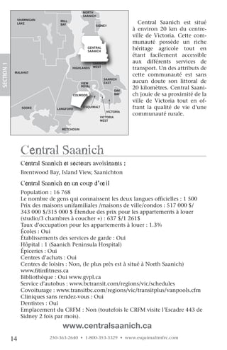 NORTH
                                             SAANICH
              SHAWNIGAN
              LAKE
                                MILL
                                BAY                   SIDNEY
                                                                            Central Saanich est situé
                                                                          à environ 20 km du centre-
                                                                          ville de Victoria. Cette com-
                                                                          munauté possède un riche
                                                 CENTRAL
                                                 SAANICH
                                                                          héritage agricole tout en
                                                                          étant facilement accessible
                                                     SAANICH              aux différents services de
SECTION.1




                                       HIGHLANDS     WEST
                                                                          transport. Un des attributs de
             MALAHAT
                                                                          cette communauté est sans
                                                           SAANICH
                                             VIEW          EAST           aucun doute son littoral de
                                             ROYAL
                                                                   OAK
                                                                          20 kilomètres. Central Saani-
                                       COLWOOD                     BAY    ch jouie de sa proximité de la
                                                                          ville de Victoria tout en of-
                 SOOKE         LANGFORD
                                              ESQUIMALT                   frant la qualité de vie d’une
                                                               VICTORIA
                                                                          communauté rurale.
                                                        VICTORIA
                                                        WEST


                                 METCHOSIN




                 central Saanich
                 central Saanich et secteurs avoisinants :
                 Brentwood Bay, Island View, Saanichton

                 central Saanich en un coup d’œil
                 Population : 16 768
                 Le nombre de gens qui connaissent les deux langues officielles : 1 500
                 Prix des maisons unifamiliales /maisons de ville/condos : 517 000 $/
                 343 000 $/315 000 $ Étendue des prix pour les appartements à louer
                 (studio/3 chambres à coucher +) : 637 $/1 261$
                 Taux d’occupation pour les appartements à louer : 1.3%
                 Écoles : Oui
                 Établissements des services de garde : Oui
                 Hôpital : 1 (Saanich Peninsula Hospital)
                 Épiceries : Oui
                 Centres d’achats : Oui
                 Centres de loisirs : Non, (le plus près est à situé à North Saanich)
                 www.fitinfitness.ca
                 Bibliothèque : Oui www.gvpl.ca
                 Service d’autobus : www.bctransit.com/regions/vic/schedules
                 Covoiturage : www.transitbc.com/regions/vic/transitplus/vanpools.cfm
                 Cliniques sans rendez-vous : Oui
                 Dentistes : Oui
                 Emplacement du CRFM : Non (toutefois le CRFM visite l’Escadre 443 de
                 Sidney 2 fois par mois). 
                                 www.centralsaanich.ca
            14              250-363-2640 • 1-800-353-3329 • www.esquimaltmfrc.com
 