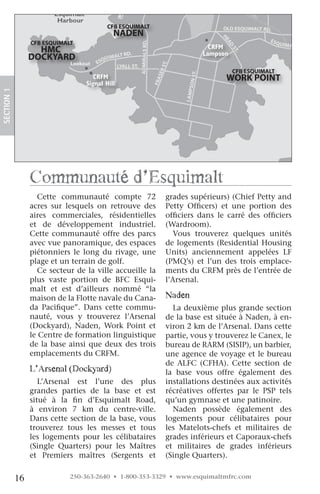 E&
                                                                                                              NR
                                          Canadian Forces                                                          AIL
                                         Sailing Association                                                          WA
                                                                                                                        Y(
                        Esquimalt                                                                                            VIA
                                                                                                                                )
                         Harbour
                                             CFB ESQUIMALT                                                    OLD ESQUIMALT RD.
                                                  NADEN




                                                                                                           HE
                                                                                                                                    ES
                 CFB ESQUIMALT




                                                           ADMIRALS RD.
                                                                                                                                         QUIMA




                                                                                                              AD
                   HMC                                                                                  CRFM                                  LT RD.




                                                                                                                   ST
                                                RD.                                                   Lampson




                                                                                                                     .
                 DOCKYARD              QUI
                                           MALT
                             Lookout ES
                              Lookout




                                                                                   .  T
                                             LYALL ST.




                                                                                  E. S
                                                                                                                    CFB ESQUIMALT




                                                                                   tR
                                       MFRC




                                                                                                 T.
                                       CRFM                                                                    WORK POINT




                                                                               RAS




                                                                                           S ON S
                                    Signal Hill




                                                                             Fer
                                    Signal Hill




                                                                          Fras
SECTION.1




                                                                                          LAMP
                 communauté d’esquimalt
                    Cette communauté compte 72                                       grades supérieurs) (Chief Petty and
                 acres sur lesquels on retrouve des                                  Petty Officers) et une portion des
                 aires commerciales, résidentielles                                  officiers dans le carré des officiers
                 et de développement industriel.                                     (Wardroom).
                 Cette communauté offre des parcs                                       Vous trouverez quelques unités
                 avec vue panoramique, des espaces                                   de logements (Residential Housing
                 piétonniers le long du rivage, une                                  Units) anciennement appelées LF
                 plage et un terrain de golf.                                        (PMQ’s) et l’un des trois emplace-
                    Ce secteur de la ville accueille la                              ments du CRFM près de l’entrée de
                 plus vaste portion de BFC Esqui-                                    l’Arsenal.
                 malt et est d’ailleurs nommé “la
                 maison de la Flotte navale du Cana-                                 naden
                 da Pacifique”. Dans cette commu-                                      La deuxième plus grande section
                 nauté, vous y trouverez l’Arsenal                                   de la base est située à Naden, à en-
                 (Dockyard), Naden, Work Point et                                    viron 2 km de l’Arsenal. Dans cette
                 le Centre de formation linguistique                                 partie, vous y trouverez le Canex, le
                 de la base ainsi que deux des trois                                 bureau de RARM (SISIP), un barbier,
                 emplacements du CRFM.                                               une agence de voyage et le bureau
                                                                                     de ALFC (CFHA). Cette section de
                 l’arsenal (Dockyard)                                                la base vous offre également des
                    L’Arsenal est l’une des plus                                     installations destinées aux activités
                 grandes parties de la base et est                                   récréatives offertes par le PSP tels
                 situé à la fin d’Esquimalt Road,                                    qu’un gymnase et une patinoire.
                 à environ 7 km du centre-ville.                                       Naden possède également des
                 Dans cette section de la base, vous                                 logements pour célibataires pour
                 trouverez tous les messes et tous                                   les Matelots-chefs et militaires de
                 les logements pour les célibataires                                 grades inférieurs et Caporaux-chefs
                 (Single Quarters) pour les Maîtres                                  et militaires de grades inférieurs
                 et Premiers maîtres (Sergents et                                    (Single Quarters).


            16               250-363-2640 • 1-800-353-3329 • www.esquimaltmfrc.com
 