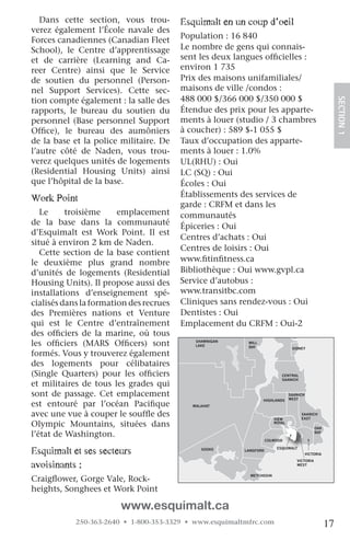 Dans cette section, vous trou-           esquimalt en un coup d’oeil
verez également l’École navale des
Forces canadiennes (Canadian Fleet          Population : 16 840
School), le Centre d’apprentissage          Le nombre de gens qui connais-
et de carrière (Learning and Ca-            sent les deux langues officielles :
reer Centre) ainsi que le Service           environ 1 735
de soutien du personnel (Person-            Prix des maisons unifamiliales/
nel Support Services). Cette sec-           maisons de ville /condos :
tion compte également : la salle des        488 000 $/366 000 $/350 000 $




                                                                                                            SECTION.1
rapports, le bureau du soutien du           Étendue des prix pour les apparte-
personnel (Base personnel Support           ments à louer (studio / 3 chambres
Office), le bureau des aumôniers            à coucher) : 589 $-1 055 $
de la base et la police militaire. De       Taux d’occupation des apparte-
l’autre côté de Naden, vous trou-           ments à louer : 1.0%
verez quelques unités de logements          UL(RHU) : Oui
(Residential Housing Units) ainsi           LC (SQ) : Oui
que l’hôpital de la base.                   Écoles : Oui
Work point                                  Établissements des services de
                                            garde : CRFM et dans les
   Le     troisième     emplacement         communautés
de la base dans la communauté               Épiceries : Oui
d’Esquimalt est Work Point. Il est
                                            Centres d’achats : Oui
situé à environ 2 km de Naden.
                                            Centres de loisirs : Oui
   Cette section de la base contient
le deuxième plus grand nombre               www.fitinfitness.ca
d’unités de logements (Residential          Bibliothèque : Oui www.gvpl.ca
Housing Units). Il propose aussi des        Service d’autobus :
installations d’enseignement spé-           www.transitbc.com
cialisés dans la formation des recrues      Cliniques sans rendez-vous : Oui
des Premières nations et Venture            Dentistes : Oui
qui est le Centre d’entraînement            Emplacement du CRFM : Oui-2
des officiers de la marine, où tous                                        NORTH
                                                                           SAANICH

les officiers (MARS Officers) sont              SHAWNIGAN
                                                LAKE
                                                             MILL
                                                             BAY                   SIDNEY
formés. Vous y trouverez également
des logements pour célibataires
(Single Quarters) pour les officiers                                         CENTRAL
                                                                             SAANICH
et militaires de tous les grades qui
sont de passage. Cet emplacement                                                  SAANICH
                                                                                  WEST
                                                                    HIGHLANDS
est entouré par l’océan Pacifique              MALAHAT

avec une vue à couper le souffle des                                      VIEW
                                                                                       SAANICH
                                                                                       EAST
Olympic Mountains, situées dans                                           ROYAL
                                                                                                OAK

l’état de Washington.                                                                           BAY

                                   JORDAN                              COLWOOD
                                   RIVER

esquimalt et ses secteurs                         SOOKE     LANGFORD
                                                                           ESQUIMALT
                                                                                            VICTORIA


avoisinants :
                                                                                     VICTORIA
                                                                                     WEST


                                                              METCHOSIN
Craigflower, Gorge Vale, Rock-
heights, Songhees et Work Point

                        www.esquimalt.ca
            250-363-2640 • 1-800-353-3329 • www.esquimaltmfrc.com                                      17
 