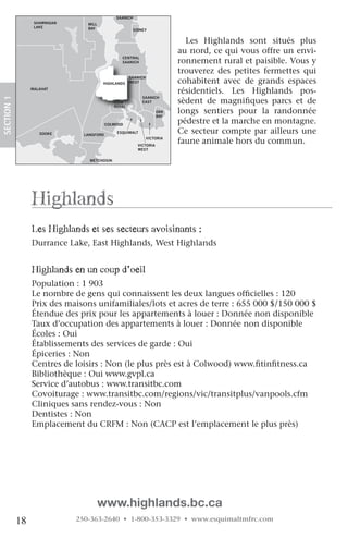 NORTH
                                                SAANICH
                   SHAWNIGAN      MILL
                   LAKE           BAY                   SIDNEY


                                                                              Les Highlands sont situés plus
                                                                            au nord, ce qui vous offre un envi-
                                                                            ronnement rural et paisible. Vous y
                                                  CENTRAL
                                                  SAANICH

                                                                            trouverez des petites fermettes qui
                                                       SAANICH
                                         HIGHLANDS     WEST                 cohabitent avec de grands espaces
                  MALAHAT
                                                                            résidentiels. Les Highlands pos-
 SECTION.1




                                                            SAANICH
                                               VIEW         EAST            sèdent de magnifiques parcs et de
                                               ROYAL
                                                                     OAK
                                                                     BAY
                                                                            longs sentiers pour la randonnée
ORDAN                                       COLWOOD
                                                                            pédestre et la marche en montagne.
IVER
                     SOOKE       LANGFORD
                                                ESQUIMALT                   Ce secteur compte par ailleurs une
                                                                 VICTORIA
                                                          VICTORIA
                                                                            faune animale hors du commun.
                                                          WEST


                                   METCHOSIN




                  highlands
                  les highlands et ses secteurs avoisinants :
                  Durrance Lake, East Highlands, West Highlands
                   

                  highlands en un coup d’oeil
                  Population : 1 903
                  Le nombre de gens qui connaissent les deux langues officielles : 120
                  Prix des maisons unifamiliales/lots et acres de terre : 655 000 $/150 000 $
                  Étendue des prix pour les appartements à louer : Donnée non disponible
                  Taux d’occupation des appartements à louer : Donnée non disponible
                  Écoles : Oui
                  Établissements des services de garde : Oui
                  Épiceries : Non
                  Centres de loisirs : Non (le plus près est à Colwood) www.fitinfitness.ca
                  Bibliothèque : Oui www.gvpl.ca
                  Service d’autobus : www.transitbc.com
                  Covoiturage : www.transitbc.com/regions/vic/transitplus/vanpools.cfm
                  Cliniques sans rendez-vous : Non
                  Dentistes : Non
                  Emplacement du CRFM : Non (CACP est l’emplacement le plus près)




                                         www.highlands.bc.ca
             18                250-363-2640 • 1-800-353-3329 • www.esquimaltmfrc.com
 