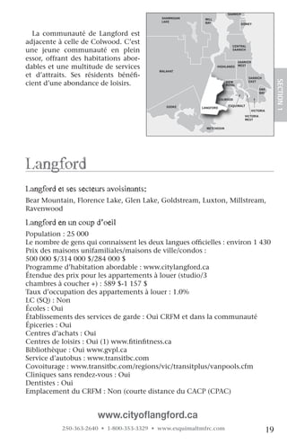NORTH
                                                                       SAANICH
                                            SHAWNIGAN    MILL
                                            LAKE         BAY                   SIDNEY


  La communauté de Langford est
adjacente à celle de Colwood. C’est                                      CENTRAL
une jeune communauté en plein                                            SAANICH


essor, offrant des habitations abor-                                          SAANICH
dables et une multitude de services                             HIGHLANDS     WEST
                                           MALAHAT
et d’attraits. Ses résidents bénéfi-                                               SAANICH




                                                                                                        SECTION.1
cient d’une abondance de loisirs.                                     VIEW
                                                                      ROYAL
                                                                                   EAST

                                                                                            OAK
                                                                                            BAY

                                  JORDAN                           COLWOOD
                                  RIVER
                                              SOOKE                    ESQUIMALT
                                                        LANGFORD
                                                                                        VICTORIA
                                                                                 VICTORIA
                                                                                 WEST


                                                          METCHOSIN




langford
langford et ses secteurs avoisinants:
Bear Mountain, Florence Lake, Glen Lake, Goldstream, Luxton, Millstream,
Ravenwood

langford en un coup d’oeil
Population : 25 000
Le nombre de gens qui connaissent les deux langues officielles : environ 1 430
Prix des maisons unifamiliales/maisons de ville/condos :
500 000 $/314 000 $/284 000 $
Programme d’habitation abordable : www.citylangford.ca
Étendue des prix pour les appartements à louer (studio/3
chambres à coucher +) : 589 $-1 157 $
Taux d’occupation des appartements à louer : 1.0%
LC (SQ) : Non
Écoles : Oui
Établissements des services de garde : Oui CRFM et dans la communauté
Épiceries : Oui
Centres d’achats : Oui
Centres de loisirs : Oui (1) www.fitinfitness.ca
Bibliothèque : Oui www.gvpl.ca
Service d’autobus : www.transitbc.com
Covoiturage : www.transitbc.com/regions/vic/transitplus/vanpools.cfm
Cliniques sans rendez-vous : Oui
Dentistes : Oui
Emplacement du CRFM : Non (courte distance du CACP (CPAC)


                      www.cityoflangford.ca
           250-363-2640 • 1-800-353-3329 • www.esquimaltmfrc.com                                   19
 
