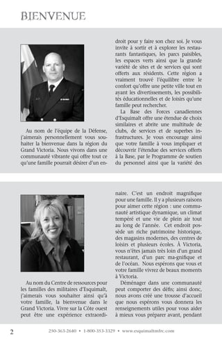 Bienvenue
                                               droit pour y faire son chez soi. Je vous
                                               invite à sortir et à explorer les restau-
                                               rants fantastiques, les parcs paisibles,
                                               les espaces verts ainsi que la grande
                                               variété de sites et de services qui sont
                                               offerts aux résidents. Cette région a
                                               vraiment trouvé l’équilibre entre le
                                               confort qu’offre une petite ville tout en
                                               ayant les divertissements, les possibili-
                                               tés éducationnelles et de loisirs qu’une
                                               famille peut rechercher.
                                                  La Base des Forces canadiennes
                                               d’Esquimalt offre une étendue de choix
                                               similaires et abrite une multitude de
       Au nom de l’équipe de la Défense,       clubs, de services et de superbes in-
    j’aimerais personnellement vous sou-       frastructures. Je vous encourage ainsi
    haiter la bienvenue dans la région du      que votre famille à vous impliquer et
    Grand Victoria. Nous vivons dans une       découvrir l’étendue des services offerts
    communauté vibrante qui offre tout ce      à la Base, par le Programme de soutien
    qu’une famille pourrait désirer d’un en-   du personnel ainsi que la variété des




                                               naire. C’est un endroit magnifique
                                               pour une famille. Il y a plusieurs raisons
                                               pour aimer cette région : une commu-
                                               nauté artistique dynamique, un climat
                                               tempéré et une vie de plein air tout
                                               au long de l’année. Cet endroit pos-
                                               sède un riche patrimoine historique,
                                               des magasins modernes, des centres de
                                               loisirs et plusieurs écoles. À Victoria,
                                               vous n’êtes jamais très loin d’un grand
                                               restaurant, d’un parc ma-gnifique et
                                               de l’océan. Nous espérons que vous et
                                               votre famille vivrez de beaux moments
                                               à Victoria.
       Au nom du Centre de ressources pour       Déménager dans une communauté
    les familles des militaires d’Esquimalt,   peut comporter des défis; ainsi donc,
    j’aimerais vous souhaiter ainsi qu’à       nous avons créé une trousse d’accueil
    votre famille, la bienvenue dans le        que nous espérons vous donnera les
    Grand Victoria. Vivre sur la Côte ouest    renseignements utiles pour vous aider
    peut être une expérience extraordi-        à mieux vous préparer avant, pendant


2               250-363-2640 • 1-800-353-3329 • www.esquimaltmfrc.com
 