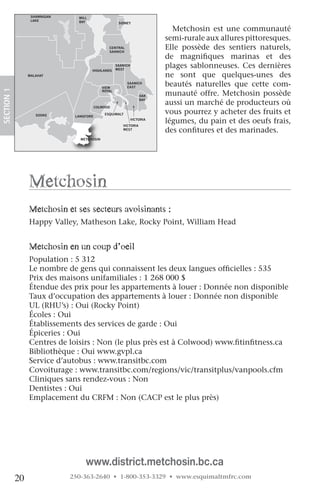 NORTH
                                               SAANICH
                   SHAWNIGAN     MILL
                   LAKE          BAY                   SIDNEY

                                                                             Metchosin est une communauté
                                                                           semi-rurale aux allures pittoresques.
                                                 CENTRAL
                                                 SAANICH
                                                                           Elle possède des sentiers naturels,
                                                                           de magnifiques marinas et des
                                        HIGHLANDS
                                                      SAANICH
                                                      WEST
                                                                           plages sablonneuses. Ces dernières
                  MALAHAT                                                  ne sont que quelques-unes des
                                              VIEW
                                                           SAANICH
                                                           EAST
                                                                           beautés naturelles que cette com-
 SECTION.1




                                              ROYAL
                                                                    OAK    munauté offre. Metchosin possède
                                                                           aussi un marché de producteurs où
                                                                    BAY

 ORDAN                                     COLWOOD
RIVER
                     SOOKE      LANGFORD
                                               ESQUIMALT                   vous pourrez y acheter des fruits et
                                                                VICTORIA
                                                         VICTORIA
                                                                           légumes, du pain et des oeufs frais,
                                                         WEST
                                                                           des confitures et des marinades.
                                  METCHOSIN




                  Metchosin
                  Metchosin et ses secteurs avoisinants :
                  Happy Valley, Matheson Lake, Rocky Point, William Head
                    

                  Metchosin en un coup d’oeil
                  Population : 5 312
                  Le nombre de gens qui connaissent les deux langues officielles : 535
                  Prix des maisons unifamiliales : 1 268 000 $
                  Étendue des prix pour les appartements à louer : Donnée non disponible
                  Taux d’occupation des appartements à louer : Donnée non disponible
                  UL (RHU’s) : Oui (Rocky Point)
                  Écoles : Oui
                  Établissements des services de garde : Oui
                  Épiceries : Oui
                  Centres de loisirs : Non (le plus près est à Colwood) www.fitinfitness.ca
                  Bibliothèque : Oui www.gvpl.ca
                  Service d’autobus : www.transitbc.com
                  Covoiturage : www.transitbc.com/regions/vic/transitplus/vanpools.cfm
                  Cliniques sans rendez-vous : Non
                  Dentistes : Oui
                  Emplacement du CRFM : Non (CACP est le plus près)




                                    www.district.metchosin.bc.ca
             20                250-363-2640 • 1-800-353-3329 • www.esquimaltmfrc.com
 