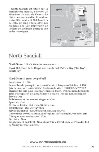 NORTH

   North Saanich est située sur la            SHAWNIGAN    MILL
                                                                         SAANICH

                                              LAKE
Péninsule de Saanich, à environ 25                         BAY                   SIDNEY


kilomètres au nord de Victoria. Le
district est entouré d’un littoral sur
                                                                           CENTRAL
trois côtés, totalisant 20 kilomètres                                      SAANICH


de côte. Ce long littoral offre aux                                             SAANICH
résidents une vue imprenable de                                   HIGHLANDS     WEST




                                                                                                          SECTION.1
                                             MALAHAT
l’océan, des archipels à perte de vue                                                SAANICH
et des montagnes.                                                       VIEW
                                                                        ROYAL
                                                                                     EAST

                                                                                              OAK
                                                                                              BAY

                                    JORDAN                           COLWOOD
                                    RIVER
                                                SOOKE                    ESQUIMALT
                                                          LANGFORD
                                                                                          VICTORIA
                                                                                   VICTORIA
                                                                                   WEST


                                                            METCHOSIN




north Saanich
north Saanich et ses secteurs avoisinants :
Cloak Hill, Dean Park, Deep Cove, Lands End, Patricia Bay (‘‘Pat Bay’’),
Swartz Bay
   

north Saanich en un coup d’oeil
Population : 11 258
Le nombre de gens qui connaissent les deux langues officielles : 1 170
Prix des maisons unifamiliales /maisons de ville : 630 000 $/539 900 $
Étendue des prix pour les appartements à louer : Donnée non disponible
Taux d’occupation des appartements à louer : Donnée non disponible
Écoles : Oui
Établissements des services de garde : Oui
Épiceries : Oui
Centre de loisirs : Oui www.fitinfitness.ca
Bibliothèque : Oui www.gvpl.ca
Service d’autobus : www.bctransit.com/regions/vic/
Covoiturage : www.transitbc.com/regions/vic/transitplus/vanpools.cfm
Cliniques sans rendez-vous : Non
Dentistes : Non
Emplacement du CRFM : Non, (toutefois le CRFM visite de l’Escadre 443
de Sidney mensuellement).




                    www.northsaanich.ca
            250-363-2640 • 1-800-353-3329 • www.esquimaltmfrc.com                                    21
 
