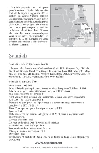 NORTH

   Saanich possède l’un des plus            SHAWNIGAN     MILL
                                                                        SAANICH

                                            LAKE
grands secteurs résidentiels du dis-                      BAY                   SIDNEY


trict de la capitale régionale. Cette
section du Grand Victoria compte
                                                                          CENTRAL
un important secteur agricole. Cette                                      SAANICH


communauté possède aussi des parcs                                             SAANICH
provinciaux, des plages publiques et                             HIGHLANDS     WEST
                                           MALAHAT
des chutes pittoresques accessibles




                                                                                                         SECTION.1
                                                                                    SAANICH
de Beaver Lake et Swan Lake. Si vous                                   VIEW
                                                                       ROYAL
                                                                                    EAST


chérissez les vues panoramiques,                                                             OAK
                                                                                             BAY

vous serez ravis en escaladant JORDAN
                                    le
                                   RIVER
                                                                    COLWOOD


sommet du Mont Douglas où vous                SOOKE      LANGFORD
                                                                        ESQUIMALT
                                                                                         VICTORIA

pourrez contempler la ville de Victo-                                             VICTORIA
                                                                                  WEST
ria de son sommet.                                         METCHOSIN




Saanich
Saanich et ses secteurs avoisinants :
  Beaver Lake, Broadmead, Cadboro Bay, Cedar Hill , Cordova Bay, Elk Lake,
Glanford, Gordon Head, The Gorge, Interurban, Lake Hill, Marigold, May-
fair, Mt. Douglas, Mt. Tolmie, Prospect Lake, Royal Oak, Strawberry Vale, Ten
Mile Point, Tillicum, West Burnside et West Saanich

Saanich en un coup d’œil
Population : 108 265
Le nombre de gens qui connaissent les deux langues officielles : 9 880
Prix des maisons unifamiliales/maisons de ville/condos :
506 000 $/532 950 $/177 000 $
(East Saanich Prix des maisons unifamiliales/maisons de ville/condos :
626 000 $/535 500 $/275 000 $)
Étendue de prix pour les appartements à louer (studio/3 chambres à
coucher +) : 637 $/1 261 $
Taux d’occupation pour les appartements : 1.3%
Écoles : Oui
Établissements des services de garde : CRFM et dans la communauté
Épiceries : Oui
Centres d’achats : Oui
Centres de loisirs : Oui (4) www.fitinfitness.ca
Bibliothèque : Oui www.gvpl.ca
Service d’autobus : www.transitbc.com
Cliniques sans rendez-vous : Oui
Dentistes : Oui
Emplacement du CRFM : Non (courte distance de tous les emplacements
du CRFM)
                         www.saanich.ca
            250-363-2640 • 1-800-353-3329 • www.esquimaltmfrc.com                                   23
 