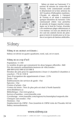 NORTH

                   SHAWNIGAN
                                              SAANICH                        Sidney est située sur l’autoroute 17 à
                                 MILL
                   LAKE          BAY
                                                SIDNEY
                                                                          environ 40 minutes du centre-ville de
                                                                          Victoria. Cette communauté accueille
                                                                          le détachement de la force aérienne du
                                                CENTRAL
                                                SAANICH
                                                                          443e Escadron d’hélicoptères maritimes.
                                                                          L’Escadre est adjacente à l’aéroport
                                        HIGHLANDS
                                                     SAANICH
                                                     WEST                 de Victoria et est située à seulement
                  MALAHAT                                                 quelques kilomètres du traversier. Cette
                                                           SAANICH
                                                                          communauté côtière vous permettra
 SECTION.1




                                             VIEW          EAST
                                             ROYAL
                                                                    OAK   de prendre de longues marches roman-
                                                                    BAY

ORDAN                                     COLWOOD
                                                                          tiques sur le bord de l’océan, d’accéder
IVER
                     SOOKE     LANGFORD
                                              ESQUIMALT                   à de nombreuses plages sablonneuses et
                                                               VICTORIA
                                                         VICTORIA
                                                                          à ses marinas. Les eaux aux abords de la
                                                         WEST
                                                                          rive sont des endroits favoris des plon-
                                 METCHOSIN
                                                                          geurs à travers le monde pour sa vie ma-
                                                                          rine et ses épaves de bateaux artificielles.



                   Sidney
                   Sidney et ses secteurs avoisinants :
                   Sidney est divisé en quatre quadrants; nord, sud, est et ouest.


                   Sidney en un coup d’œil
                   Population: 11 350
                   Le nombre de gens qui connaissent les deux langues officielles : 860
                   Prix des maisons unifamiliales/maisons de ville/condos :
                   488 000 $/452 000 $/333 000 $
                   Étendue des prix pour les appartements à louer (1 chambre/2 chambres à
                   coucher) : 776 $-1 018 $
                   Taux d’occupation des appartements à louer : 2.3%
                   Écoles : Oui
                   Établissements des services de garde : Oui
                   Épiceries : Oui
                   Centres d’achats : Oui
                   Centres de loisirs : Non (le plus près est situé à North Saanich)
                   www.fitinfitness.ca
                   Bibliothèque : Oui www.gvpl.ca
                   Services d’autobus : www.transitbc.com
                   Covoiturage : www.transitbc.com/regions/vic/transitplus/vanpools.cfm
                   Cliniques sans-rendez : Oui
                   Dentistes : Oui
                   Emplacement du CRFM : Non (toutefois le CRFM visite de l’Escadre 443 de
                   Sidney mensuellement).


                                                      www.sidney.ca
             24                250-363-2640 • 1-800-353-3329 • www.esquimaltmfrc.com
 