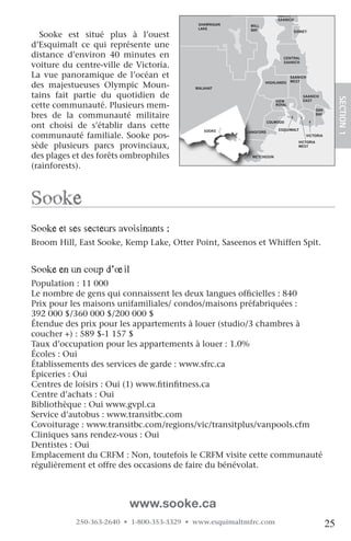 NORTH
                                                                        SAANICH
                                            SHAWNIGAN     MILL
                                            LAKE          BAY
  Sooke est situé plus à l’ouest
                                                                                SIDNEY



d’Esquimalt ce qui représente une
distance d’environ 40 minutes en                                          CENTRAL

voiture du centre-ville de Victoria.                                      SAANICH


La vue panoramique de l’océan et                                               SAANICH
                                                                               WEST
des majestueuses Olympic Moun-             MALAHAT
                                                                 HIGHLANDS


tains fait partie du quotidien de                                                   SAANICH




                                                                                                         SECTION.1
                                                                       VIEW         EAST
cette communauté. Plusieurs mem-                                       ROYAL
                                                                                             OAK
bres de la communauté militaire                                                              BAY

                                  JORDAN
ont choisi de s’établir dans cette
                                                                    COLWOOD
                                  RIVER
                                              SOOKE                     ESQUIMALT
                                                         LANGFORD
communauté familiale. Sooke pos-                                                         VICTORIA
                                                                                  VICTORIA
sède plusieurs parcs provinciaux,                                                 WEST


des plages et des forêts ombrophiles                       METCHOSIN

(rainforests).



Sooke
Sooke et ses secteurs avoisinants :
Broom Hill, East Sooke, Kemp Lake, Otter Point, Saseenos et Whiffen Spit.


Sooke en un coup d’œil
Population : 11 000
Le nombre de gens qui connaissent les deux langues officielles : 840
Prix pour les maisons unifamiliales/ condos/maisons préfabriquées :
392 000 $/360 000 $/200 000 $
Étendue des prix pour les appartements à louer (studio/3 chambres à
coucher +) : 589 $-1 157 $
Taux d’occupation pour les appartements à louer : 1.0%
Écoles : Oui
Établissements des services de garde : www.sfrc.ca
Épiceries : Oui
Centres de loisirs : Oui (1) www.fitinfitness.ca
Centre d’achats : Oui
Bibliothèque : Oui www.gvpl.ca
Service d’autobus : www.transitbc.com
Covoiturage : www.transitbc.com/regions/vic/transitplus/vanpools.cfm
Cliniques sans rendez-vous : Oui
Dentistes : Oui
Emplacement du CRFM : Non, toutefois le CRFM visite cette communauté
régulièrement et offre des occasions de faire du bénévolat.



                          www.sooke.ca
            250-363-2640 • 1-800-353-3329 • www.esquimaltmfrc.com                                   25
 