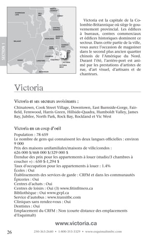 NORTH
                                               SAANICH
                   SHAWNIGAN     MILL
                   LAKE          BAY                   SIDNEY


                                                                             Victoria est la capitale de la Co-
                                                                           lombie-Britannique où siège le gou-
                                                 CENTRAL
                                                 SAANICH                   vernement provincial. Les édifices
                                                                           à bureaux, centres commerciaux
                                                      SAANICH
                                        HIGHLANDS     WEST                 et édifices historiques dominent ce
                  MALAHAT
                                                                           secteur. Dans cette partie de la ville,
 SECTION.1




                                                           SAANICH
                                              VIEW
                                              ROYAL
                                                           EAST
                                                                           vous aurez l’occasion de magasiner
                                                                    OAK
                                                                    BAY    dans le second plus ancien quartier
JORDAN
RIVER
                                           COLWOOD                         chinois de l’Amérique du Nord.
                     SOOKE      LANGFORD
                                               ESQUIMALT
                                                                VICTORIA
                                                                           Durant l’été, l’arrière-port est ani-
                                                         VICTORIA
                                                         WEST
                                                                           mé par les prestations d’artistes de
                                  METCHOSIN
                                                                           rue, d’art visuel, d’artisans et de
                                                                           chanteurs.



                  victoria
                  victoria et ses secteurs avoisinants :
                  Chinatown, Cook Street Village, Downtown, East Burnside-Gorge, Fair-
                  field, Fernwood, Harris Green, Hillside-Quadra, Humboldt Valley, James
                  Bay, Jubilee, North Park, Rock Bay, Rockland et Vic West


                  victoria en un coup d’oeil
                  Population : 78 659
                  Le nombre de gens qui connaissent les deux langues officielles : environ
                  9 000
                  Prix des maisons unifamiliales/maisons de ville/condos :
                  626 000 $/468 000 $/329 000 $
                  Étendue des prix pour les appartements à louer (studio/3 chambres à
                  coucher +) : 650 $-1,294 $
                  Taux d’occupation pour les appartements à louer : 1.4%
                  Écoles : Oui
                  Établissements des services de garde : CRFM et dans les communautés
                  Épiceries : Oui
                  Centres d’achats : Oui
                  Centres de loisirs : Oui (3) www.fitinfitness.ca
                  Bibliothèque : Oui www.gvpl.ca
                  Service d’autobus : www.transitbc.com
                  Cliniques sans rendez-vous : Oui
                  Dentistes : Oui
                  Emplacement du CRFM : Non (courte distance des emplacements
                  d’Esquimalt)

                                                      www.victoria.ca
             26                250-363-2640 • 1-800-353-3329 • www.esquimaltmfrc.com
 