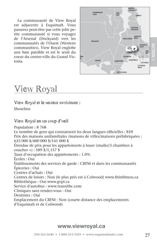 NORTH
                                                                           SAANICH
                                                SHAWNIGAN    MILL
                                                LAKE         BAY                   SIDNEY


   La communauté de View Royal
est adjacente à Esquimalt. Vous
                                                                             CENTRAL
passerez peut-être par cette jolie pe-                                       SAANICH


tite communauté si vous voyagez                                                   SAANICH
de l’Arsenal (Dockyard) vers les                                    HIGHLANDS     WEST
                                               MALAHAT
communautés de l’Ouest (Western




                                                                                                       SECTION.1
                                                                                       SAANICH

communities). View Royal englobe                                          VIEW
                                                                          ROYAL
                                                                                       EAST


une baie paisible et est le seuil du                                                            OAK
                                                                                                BAY

coeur du centre-ville du Grand Vic- JORDAN
                                       RIVER
                                                                       COLWOOD


toria.                                            SOOKE                    ESQUIMALT
                                                            LANGFORD
                                                                                            VICTORIA
                                                                                     VICTORIA
                                                                                     WEST


                                                              METCHOSIN




view royal
view royal et le secteur avoisinant :
Shoreline


view royal en un coup d’oeil
Population : 8 768
Le nombre de gens qui connaissent les deux langues officielles : 810
Prix des maisons unifamiliales /maisons de villes/maisons préfabriquées :
633 000 $/400 000 $/141 000 $
Étendue de prix pour les appartements à louer (studio/3 chambres à
coucher +) : 589 $/1,157 $
Taux d’occupation des appartements : 1.0%
Écoles : Oui
Établissements des services de garde : CRFM et dans les communautés
Épiceries : Oui
Centres d’achats : Oui
Centres de loisirs : Non (le plus près est à Colwood) www.fitinfitness.ca
Bibliothèque : Oui www.gvpl.ca
Service d’autobus : www.transitbc.com
Cliniques sans rendez-vous : Oui
Dentistes : Oui
Emplacement du CRFM : Non (courte distance des emplacements
d’Esquimalt et de Colwood)

   
   
   
                           www.viewroyal.ca
            250-363-2640 • 1-800-353-3329 • www.esquimaltmfrc.com                               27
 