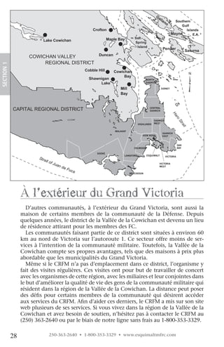 Crofton

                          Lake Cowichan                   Maple Bay



                    COWICHAN VALLEY
                         REGIONAL DISTRICT
SECTION.1




                                            Cobble Hill      Cowichan
                                                                  Bay
                                              Shawnigan                              NORTH
                                                   Lake                              SAANICH

                                                                                                 SIDNEY




            CAPITAL REGIONAL DISTRICT                                                  CENTRAL
                                                                                       SAANICH




                                                                                                          Ha
                                                                                                            ro
                                                                                           SAANICH




                                                                                                                St
                                                                               HIGHLANDS   WEST




                                                                                                                  ra
                                                                                                                    it
                                                              MALAHAT
                                                                                                 SAANICH
                                                                                  VIEW ROYAL     EAST


                                                                                                                OAK
                                                                           COLWOOD                              BAY

                                                  SOOKE
                                                                    LANGFORD         ESQUIMALT       VICTORIA


                                                                                               VICTORIA
                                                                                               WEST


                                                                        METCHOSIN




                 à l’extérieur du grand victoria
                    D’autres communautés, à l’extérieur du Grand Victoria, sont aussi la
                 maison de certains membres de la communauté de la Défense. Depuis
                 quelques années, le district de la Vallée de la Cowichan est devenu un lieu
                 de résidence attirant pour les membres des FC.
                    Les communautés faisant partie de ce district sont situées à environ 60
                 km au nord de Victoria sur l’autoroute 1. Ce secteur offre moins de ser-
                 vices à l’intention de la communauté militaire. Toutefois, la Vallée de la
                 Cowichan compte ses propres avantages, tels que des maisons à prix plus
                 abordable que les municipalités du Grand Victoria.
                    Même si le CRFM n’a pas d’emplacement dans ce district, l’organisme y
                 fait des visites régulières. Ces visites ont pour but de travailler de concert
                 avec les organismes de cette région, avec les miliaires et leur conjointes dans
                 le but d’améliorer la qualité de vie des gens de la communauté militaire qui
                 résident dans la région de la Vallée de la Cowichan. La distance peut poser
                 des défis pour certains membres de la communauté qui désirent accéder
                 aux services du CRFM. Afin d’aider ces derniers, le CRFM a mis sur son site
                 web plusieurs de ses services. Si vous vivez dans la région de la Vallée de la
                 Cowichan et avez besoin de soutien, n’hésitez pas à contacter le CRFM au
                 (250) 363-2640 ou par le biais de notre ligne sans frais au 1-800-353-3329.

            28               250-363-2640 • 1-800-353-3329 • www.esquimaltmfrc.com
 