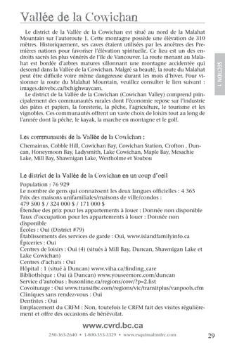 vallée de la cowichan
   Le district de la Vallée de la Cowichan est situé au nord de la Malahat
Mountain sur l’autoroute 1. Cette montagne possède une élévation de 310
mètres. Historiquement, ses caves étaient utilisées par les ancêtres des Pre-
mières nations pour favoriser l’élévation spirituelle. Ce lieu est un des en-
droits sacrés les plus vénérés de l’île de Vancouver. La route menant au Mala-
hat est bordée d’arbres matures sillonnant une montagne accidentée qui




                                                                                        SECTION.1
descend dans la Vallée de la Cowichan. Malgré sa beauté, la route du Malahat
peut être difficile voire même dangereuse durant les mois d’hiver. Pour vi-
sionner la route du Malahat Mountain, veuillez consulter le lien suivant :
images.drivebc.ca/bchighwaycam.
   Le district de la Vallée de la Cowichan (Cowichan Valley) comprend prin-
cipalement des communautés rurales dont l’économie repose sur l’industrie
des pâtes et papiers, la foresterie, la pêche, l’agriculture, le tourisme et les
vignobles. Ces communautés offrent un vaste choix de loisirs tout au long de
l’année dont la pêche, le kayak, la marche en montagne et le golf.


les communautés de la vallée de la cowichan :
Chemainus, Cobble Hill, Cowichan Bay, Cowichan Station, Crofton , Dun-
can, Honeymoon Bay, Ladysmith, Lake Cowichan, Maple Bay, Mesachie
Lake, Mill Bay, Shawnigan Lake, Westholme et Youbou


le district de la vallée de la cowichan en un coup d’oeil
Population : 76 929
Le nombre de gens qui connaissent les deux langues officielles : 4 365
Prix des maisons unifamiliales/maisons de ville/condos :
479 500 $ / 324 000 $ / 171 000 $
Étendue des prix pour les appartements à louer : Donnée non disponible
Taux d’occupation pour les appartements à louer : Donnée non
disponible
Écoles : Oui (District #79)
Établissements des services de garde : Oui, www.islandfamilyinfo.ca
Épiceries : Oui
Centres de loisirs : Oui (4) (situés à Mill Bay, Duncan, Shawnigan Lake et
Lake Cowichan)
Centres d’achats : Oui
Hôpital : 1 (situé à Duncan) www.viha.ca/finding_care
Bibliothèque : Oui (à Duncan) www.youseemore.com/duncan
Service d’autobus : busonline.ca/regions/cow/?p=2.list
Covoiturage : Oui www.transitbc.com/regions/vic/transitplus/vanpools.cfm
Cliniques sans rendez-vous : Oui
Dentistes : Oui
Emplacement du CRFM : Non, toutefois le CRFM fait des visites régulière-
ment et offre des occasions de bénévolat.

                          www.cvrd.bc.ca
            250-363-2640 • 1-800-353-3329 • www.esquimaltmfrc.com                  29
 