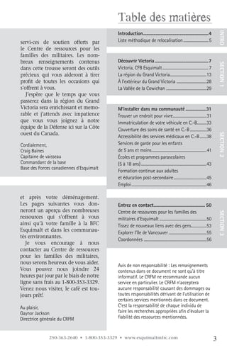 Table des matières
                                          Introduction..........................................................4




                                                                                                                                        INTRO
servi-ces de soutien offerts par          Liste méthodique de relocalisation .......................... 5
le Centre de ressources pour les
familles des militaires. Les nom-
breux renseignements contenus             Découvrir.Victoria................................................7




                                                                                                                                        SECTION.1
dans cette trousse seront des outils      Victoria, CFB Esquimalt ................................................ 7
précieux qui vous aideront à tirer        La région du Grand Victoria......................................13
profit de toutes les occasions qui        À l’extérieur du Grand Victoria ...............................28
s’offrent à vous.                         La Vallée de la Cowichan ..........................................29
   J’espère que le temps que vous
passerez dans la région du Grand
Victoria sera enrichissant et memo-       M’installer.dans.ma.communauté...................31
rable et j’attends avec impatience        Trouver un endroit pour vivre...................................31
que vous vous joignez à notre             Immatriculation de votre véhicule en C.-B..........33
équipe de la Défense ici sur la Côte      Couverture des soins de santé en C.-B .................36
ouest du Canada. 




                                                                                                                                        SECTION.2
                                          Accessibilité des services médicaux en C.-B .......38
Cordialement,                             Services de garde pour les enfants
Craig Baines                              de 5 ans et moins .........................................................41
Capitaine de vaisseau                     Écoles et programmes parascolaires
Commandant de la base                     (5 à 18 ans) ....................................................................43
Base des Forces canadiennes d’Esquimalt
                                          Formation continue aux adultes
                                          et éducation post-secondaire ..................................45
                                          Emploi ..............................................................................46

et après votre déménagement.
Les pages suivantes vous don-             Entrez.en.contact............................................. 50
                                                                .
neront un aperçu des nombreuses           Centre de ressources pour les familles des
ressources qui s’offrent à vous           militaires d’Esquimalt .................................................50                    SECTION.3
ainsi qu’à votre famille à la BFC         Tissez de nouveaux liens avec des gens................53
Esquimalt et dans les communau-           Explorer l’île de Vancouver .......................................55
tés environnantes.
                                          Coordonnées .................................................................56
   Je vous encourage à nous
contacter au Centre de ressources
pour les familles des militaires,
nous serons heureux de vous aider.
                                          Avis de non responsabilité : Les renseignements
Vous pouvez nous joindre 24               contenus dans ce document ne sont qu’à titre
heures par jour par le biais de notre     informatif. Le CRFM ne recommande aucun
ligne sans frais au 1-800-353-3329.       service en particulier. Le CRFM n’acceptera
Venez nous visiter, le café est tou-      aucune responsabilité causant des dommages ou
jours prêt!                               toutes responsabilités dérivant de l’utilisation de
                                          certains services mentionnés dans ce document.
Au plaisir,                               C’est la responsabilité de chaque individu de
Gaynor Jackson                            faire les recherches appropriées afin d’évaluer la
Directrice générale du CRFM               fiabilité des ressources mentionnées.


              250-363-2640 • 1-800-353-3329 • www.esquimaltmfrc.com                                                                 3
 